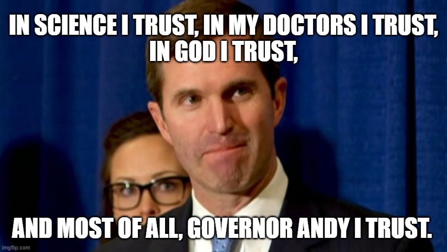 Andy Beshear | IN SCIENCE I TRUST, IN MY DOCTORS I TRUST, 
IN GOD I TRUST, AND MOST OF ALL, GOVERNOR ANDY I TRUST. | image tagged in andy beshear | made w/ Imgflip meme maker