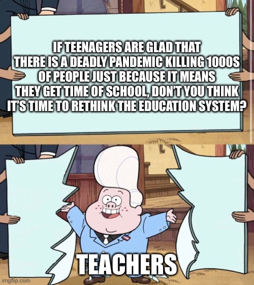 gravity falls | IF TEENAGERS ARE GLAD THAT THERE IS A DEADLY PANDEMIC KILLING 1000S OF PEOPLE JUST BECAUSE IT MEANS THEY GET TIME OF SCHOOL, DON’T YOU THINK IT’S TIME TO RETHINK THE EDUCATION SYSTEM? TEACHERS | image tagged in gravity falls | made w/ Imgflip meme maker