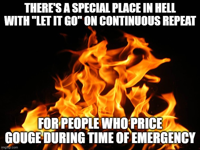 Price Gougers BEWARE | THERE'S A SPECIAL PLACE IN HELL WITH "LET IT GO" ON CONTINUOUS REPEAT; FOR PEOPLE WHO PRICE GOUGE DURING TIME OF EMERGENCY | image tagged in flames,price gouging,covid 19,special place in hell | made w/ Imgflip meme maker