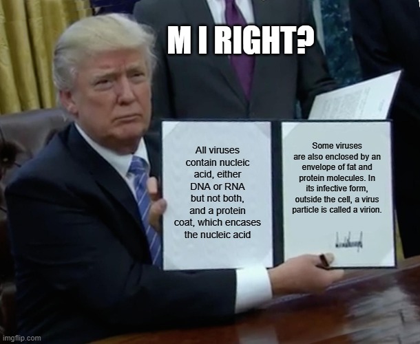 Trump Bill Signing | M I RIGHT? All viruses contain nucleic acid, either DNA or RNA but not both, and a protein coat, which encases the nucleic acid; Some viruses are also enclosed by an envelope of fat and protein molecules. In its infective form, outside the cell, a virus particle is called a virion. | image tagged in memes,trump bill signing | made w/ Imgflip meme maker