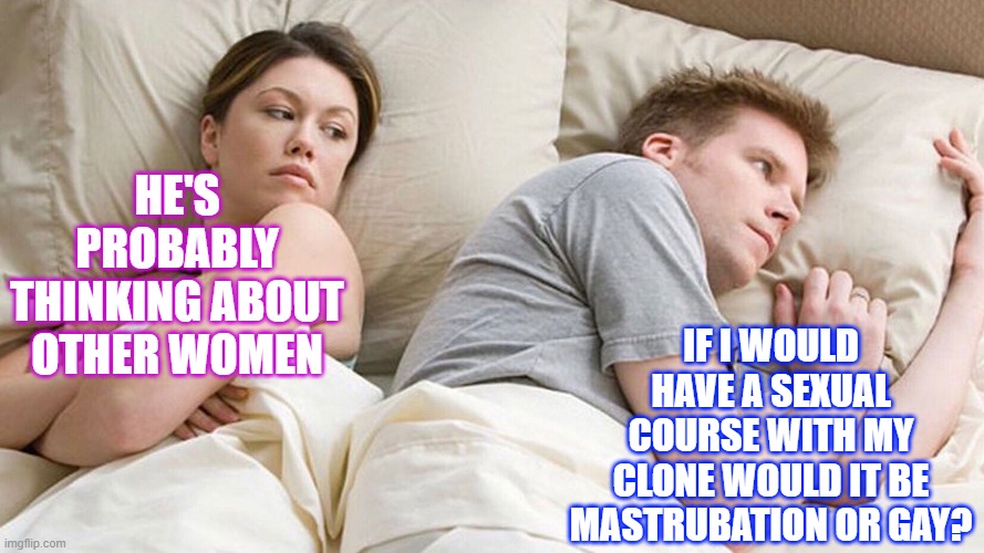 couple in bed | IF I WOULD HAVE A SEXUAL COURSE WITH MY CLONE WOULD IT BE MASTRUBATION OR GAY? HE'S PROBABLY THINKING ABOUT OTHER WOMEN | image tagged in couple in bed | made w/ Imgflip meme maker
