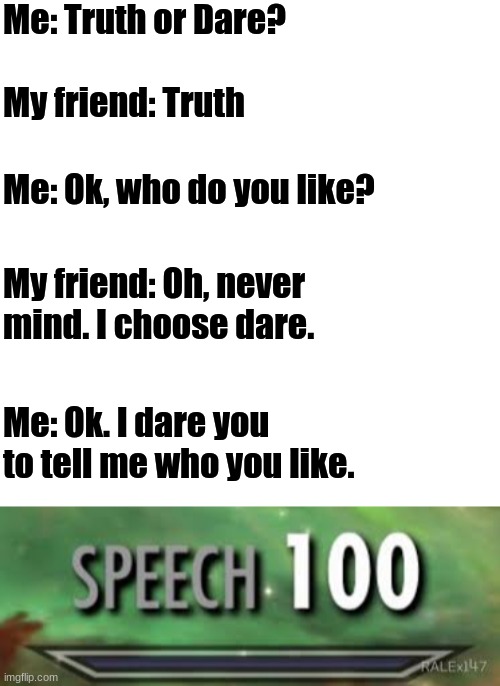 Me: Truth or Dare? My friend: Truth; Me: Ok, who do you like? My friend: Oh, never mind. I choose dare. Me: Ok. I dare you to tell me who you like. | image tagged in blank | made w/ Imgflip meme maker