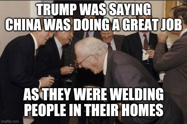 Laughing Men In Suits | TRUMP WAS SAYING CHINA WAS DOING A GREAT JOB; AS THEY WERE WELDING PEOPLE IN THEIR HOMES | image tagged in memes,laughing men in suits | made w/ Imgflip meme maker