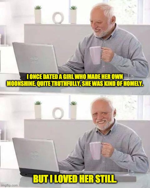 Hide the Pain Harold | I ONCE DATED A GIRL WHO MADE HER OWN MOONSHINE. QUITE TRUTHFULLY, SHE WAS KIND OF HOMELY. BUT I LOVED HER STILL. | image tagged in memes,hide the pain harold | made w/ Imgflip meme maker