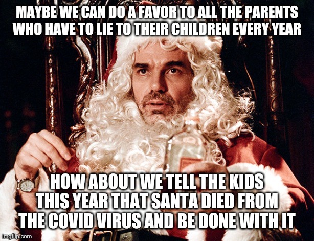 Bad Santa 2 | MAYBE WE CAN DO A FAVOR TO ALL THE PARENTS WHO HAVE TO LIE TO THEIR CHILDREN EVERY YEAR; HOW ABOUT WE TELL THE KIDS THIS YEAR THAT SANTA DIED FROM THE COVID VIRUS AND BE DONE WITH IT | image tagged in bad santa 2 | made w/ Imgflip meme maker