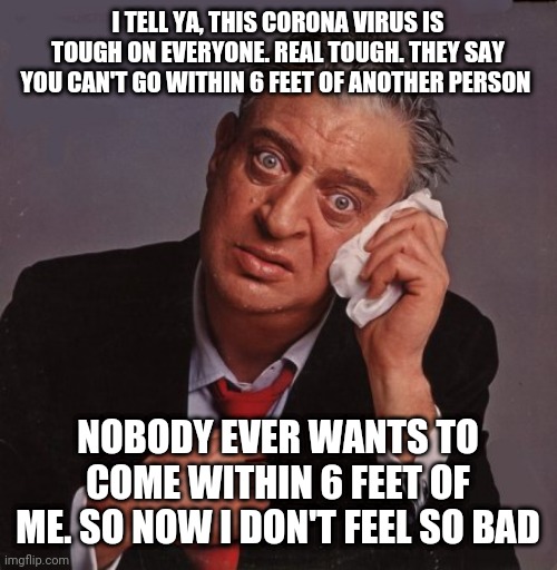 If Rodney Dangerfield were still alive | I TELL YA, THIS CORONA VIRUS IS TOUGH ON EVERYONE. REAL TOUGH. THEY SAY YOU CAN'T GO WITHIN 6 FEET OF ANOTHER PERSON; NOBODY EVER WANTS TO COME WITHIN 6 FEET OF ME. SO NOW I DON'T FEEL SO BAD | image tagged in rodney dangerfield,coronavirus | made w/ Imgflip meme maker