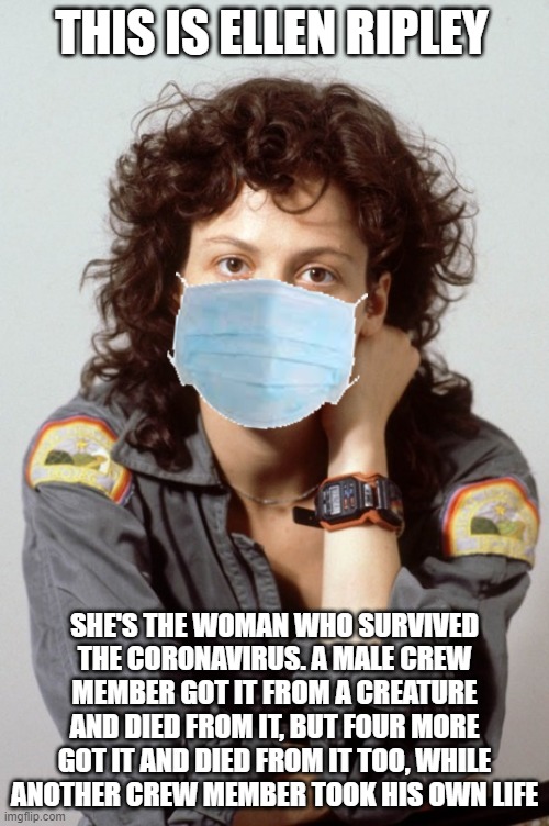 Ellen Ripley | THIS IS ELLEN RIPLEY; SHE'S THE WOMAN WHO SURVIVED THE CORONAVIRUS. A MALE CREW MEMBER GOT IT FROM A CREATURE AND DIED FROM IT, BUT FOUR MORE GOT IT AND DIED FROM IT TOO, WHILE ANOTHER CREW MEMBER TOOK HIS OWN LIFE | image tagged in ellen ripley,sigourney weaver | made w/ Imgflip meme maker