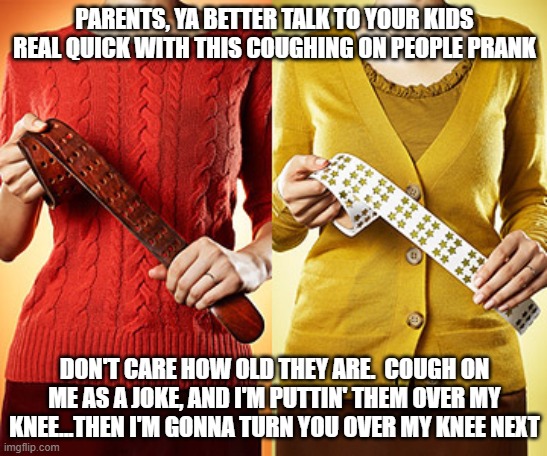 Just...DON'T | PARENTS, YA BETTER TALK TO YOUR KIDS REAL QUICK WITH THIS COUGHING ON PEOPLE PRANK; DON'T CARE HOW OLD THEY ARE.  COUGH ON ME AS A JOKE, AND I'M PUTTIN' THEM OVER MY KNEE...THEN I'M GONNA TURN YOU OVER MY KNEE NEXT | image tagged in coughing prank,internet challenge,covid 19,spanking | made w/ Imgflip meme maker