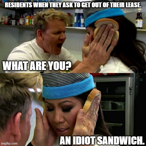 Gordon Ramsay Idiot Sandwich | RESIDENTS WHEN THEY ASK TO GET OUT OF THEIR LEASE. WHAT ARE YOU? AN IDIOT SANDWICH. | image tagged in gordon ramsay idiot sandwich | made w/ Imgflip meme maker