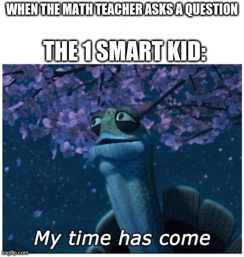 My time has come | WHEN THE MATH TEACHER ASKS A QUESTION; THE 1 SMART KID: | image tagged in my time has come | made w/ Imgflip meme maker