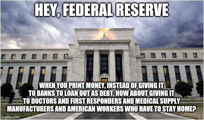The Federal Reserve | HEY, FEDERAL RESERVE; WHEN YOU PRINT MONEY, INSTEAD OF GIVING IT TO BANKS TO LOAN OUT AS DEBT, HOW ABOUT GIVING IT TO DOCTORS AND FIRST RESPONDERS AND MEDICAL SUPPLY MANUFACTURERS AND AMERICAN WORKERS WHO HAVE TO STAY HOME? | image tagged in the federal reserve | made w/ Imgflip meme maker
