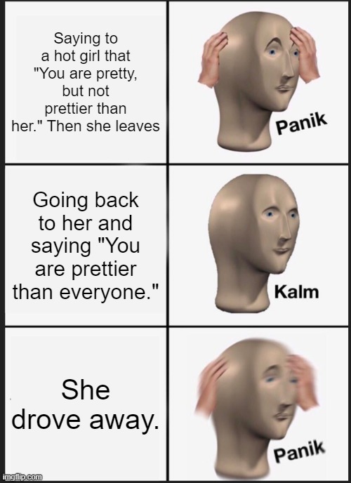 Panik Kalm Panik | Saying to a hot girl that "You are pretty, but not prettier than her." Then she leaves; Going back to her and saying "You are prettier than everyone."; She drove away. | image tagged in memes,panik kalm panik | made w/ Imgflip meme maker