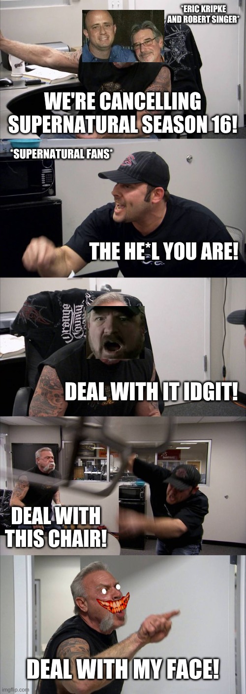 Supernatural fans on cancelling of season 16 | *ERIC KRIPKE AND ROBERT SINGER*; WE'RE CANCELLING SUPERNATURAL SEASON 16! *SUPERNATURAL FANS*; THE HE*L YOU ARE! DEAL WITH IT IDGIT! DEAL WITH THIS CHAIR! DEAL WITH MY FACE! | image tagged in memes,american chopper argument | made w/ Imgflip meme maker