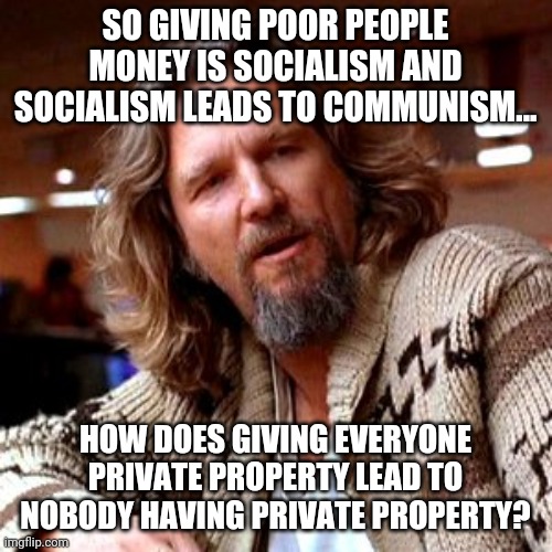 Confused Lebowski Meme | SO GIVING POOR PEOPLE MONEY IS SOCIALISM AND SOCIALISM LEADS TO COMMUNISM... HOW DOES GIVING EVERYONE PRIVATE PROPERTY LEAD TO NOBODY HAVING PRIVATE PROPERTY? | image tagged in memes,confused lebowski | made w/ Imgflip meme maker