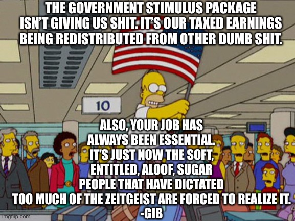 Homer Simpson USA Flag | THE GOVERNMENT STIMULUS PACKAGE ISN’T GIVING US SHIT. IT’S OUR TAXED EARNINGS BEING REDISTRIBUTED FROM OTHER DUMB SHIT. ALSO, YOUR JOB HAS ALWAYS BEEN ESSENTIAL. IT’S JUST NOW THE SOFT, ENTITLED, ALOOF, SUGAR PEOPLE THAT HAVE DICTATED TOO MUCH OF THE ZEITGEIST ARE FORCED TO REALIZE IT.
-GIB | image tagged in homer simpson usa flag | made w/ Imgflip meme maker