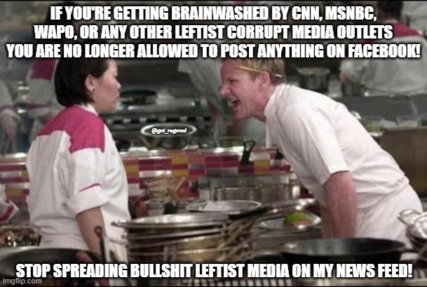 Angry Chef Gordon Ramsay | IF YOU'RE GETTING BRAINWASHED BY CNN, MSNBC, WAPO, OR ANY OTHER LEFTIST CORRUPT MEDIA OUTLETS YOU ARE NO LONGER ALLOWED TO POST ANYTHING ON FACEBOOK! @get_rogered; STOP SPREADING BULLSHIT LEFTIST MEDIA ON MY NEWS FEED! | image tagged in memes,angry chef gordon ramsay | made w/ Imgflip meme maker