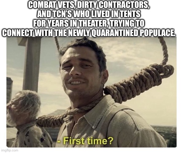 first time? | COMBAT VETS, DIRTY CONTRACTORS, AND TCN’S WHO LIVED IN TENTS FOR YEARS IN THEATER, TRYING TO CONNECT WITH THE NEWLY QUARANTINED POPULACE. | image tagged in first time | made w/ Imgflip meme maker