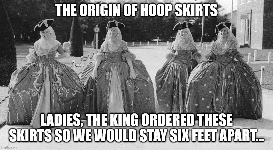 the origin of hoop skirts | THE ORIGIN OF HOOP SKIRTS; LADIES, THE KING ORDERED THESE SKIRTS SO WE WOULD STAY SIX FEET APART... | image tagged in history,skirt,covid-19,coronavirus | made w/ Imgflip meme maker