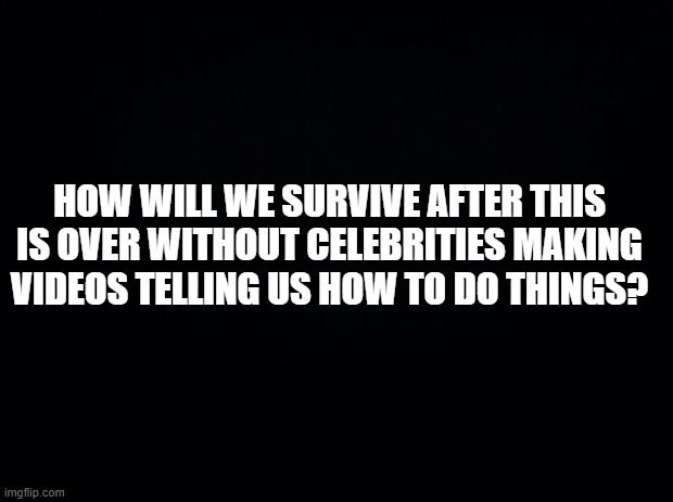 Black background | HOW WILL WE SURVIVE AFTER THIS IS OVER WITHOUT CELEBRITIES MAKING VIDEOS TELLING US HOW TO DO THINGS? | image tagged in black background | made w/ Imgflip meme maker
