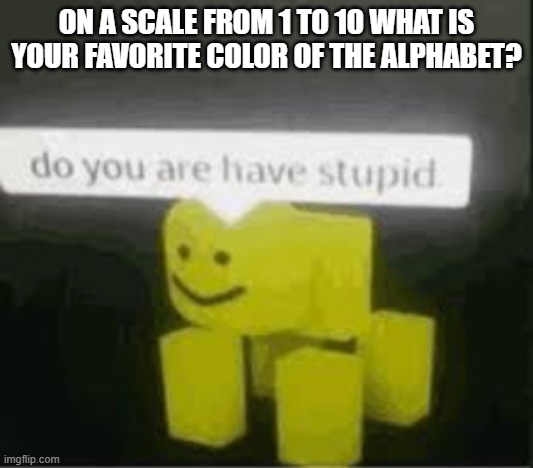 do you are have stupid | ON A SCALE FROM 1 TO 10 WHAT IS YOUR FAVORITE COLOR OF THE ALPHABET? | image tagged in do you are have stupid | made w/ Imgflip meme maker