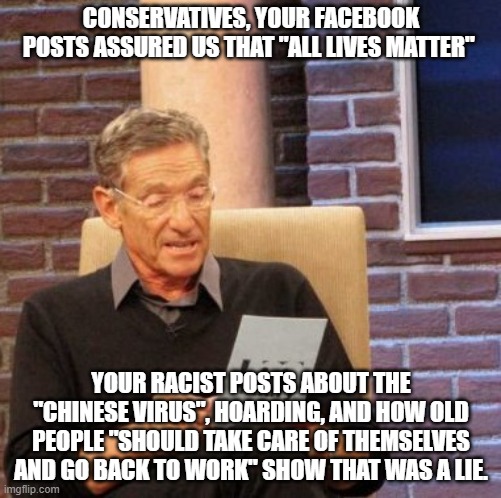 Maury Lie Detector Meme | CONSERVATIVES, YOUR FACEBOOK POSTS ASSURED US THAT "ALL LIVES MATTER"; YOUR RACIST POSTS ABOUT THE "CHINESE VIRUS", HOARDING, AND HOW OLD PEOPLE "SHOULD TAKE CARE OF THEMSELVES AND GO BACK TO WORK" SHOW THAT WAS A LIE. | image tagged in memes,maury lie detector,conservative hypocrisy,all lives matter | made w/ Imgflip meme maker
