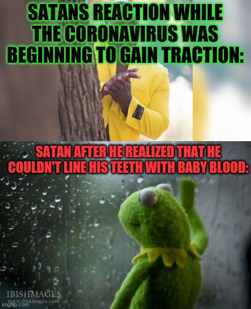 SATANS REACTION WHILE THE CORONAVIRUS WAS BEGINNING TO GAIN TRACTION: SATAN AFTER HE REALIZED THAT HE COULDN'T LINE HIS TEETH WITH BABY BLOO | image tagged in kermit window,ahah hand rubbing | made w/ Imgflip meme maker