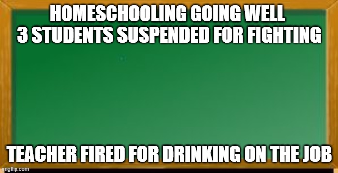Old school chalk board | HOMESCHOOLING GOING WELL 
3 STUDENTS SUSPENDED FOR FIGHTING; TEACHER FIRED FOR DRINKING ON THE JOB | image tagged in old school chalk board | made w/ Imgflip meme maker