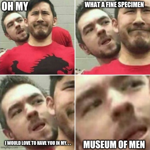 Markiplier Stalker | WHAT A FINE SPECIMEN; OH MY; I WOULD LOVE TO HAVE YOU IN MY. . . MUSEUM OF MEN | image tagged in markiplier stalker | made w/ Imgflip meme maker