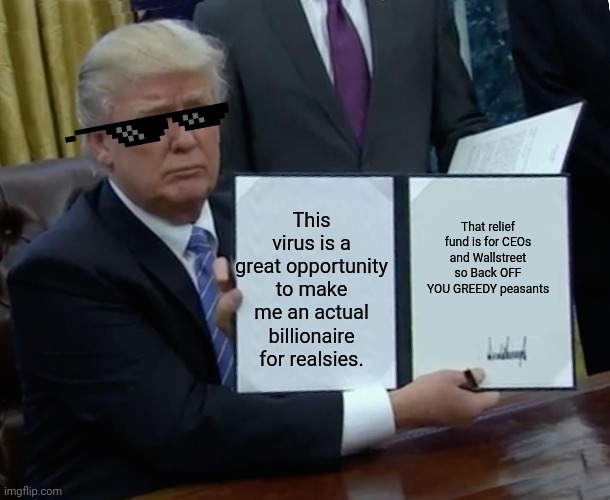 Trump Bill Signing Meme | This virus is a great opportunity to make me an actual billionaire for realsies. That relief fund is for CEOs and Wallstreet so Back OFF YOU GREEDY peasants | image tagged in memes,trump bill signing | made w/ Imgflip meme maker