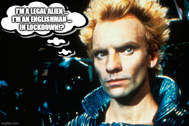 https://moviewriternyu.files.wordpress.com/2014/09/sting-dune.jp | I'M A LEGAL ALIEN ...
I'M AN ENGLISHMAN ...
IN LOCKDOWN!? | image tagged in https//moviewriternyufileswordpresscom/2014/09/sting-dunejp | made w/ Imgflip meme maker