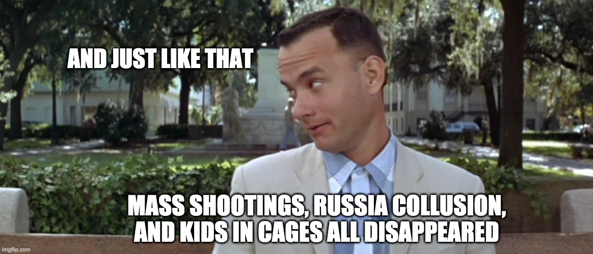 When the latest distraction hits | AND JUST LIKE THAT; MASS SHOOTINGS, RUSSIA COLLUSION, AND KIDS IN CAGES ALL DISAPPEARED | image tagged in forest gump | made w/ Imgflip meme maker