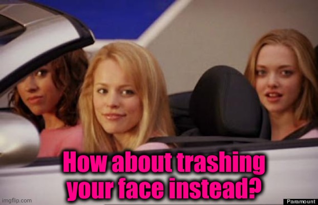 Get In Loser | How about trashing your face instead? | image tagged in get in loser | made w/ Imgflip meme maker