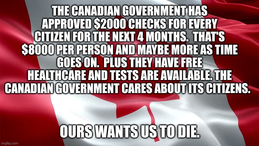 Meanwhile in Canada | THE CANADIAN GOVERNMENT HAS APPROVED $2000 CHECKS FOR EVERY CITIZEN FOR THE NEXT 4 MONTHS.  THAT'S $8000 PER PERSON AND MAYBE MORE AS TIME GOES ON.  PLUS THEY HAVE FREE HEALTHCARE AND TESTS ARE AVAILABLE. THE CANADIAN GOVERNMENT CARES ABOUT ITS CITIZENS. OURS WANTS US TO DIE. | image tagged in canada,meanwhile in canada,covid-19 | made w/ Imgflip meme maker