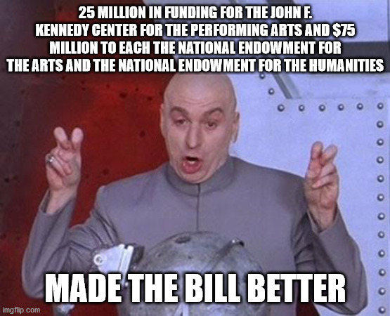Dr Evil Laser Meme | 25 MILLION IN FUNDING FOR THE JOHN F. KENNEDY CENTER FOR THE PERFORMING ARTS AND $75 MILLION TO EACH THE NATIONAL ENDOWMENT FOR THE ARTS AND | image tagged in memes,dr evil laser | made w/ Imgflip meme maker