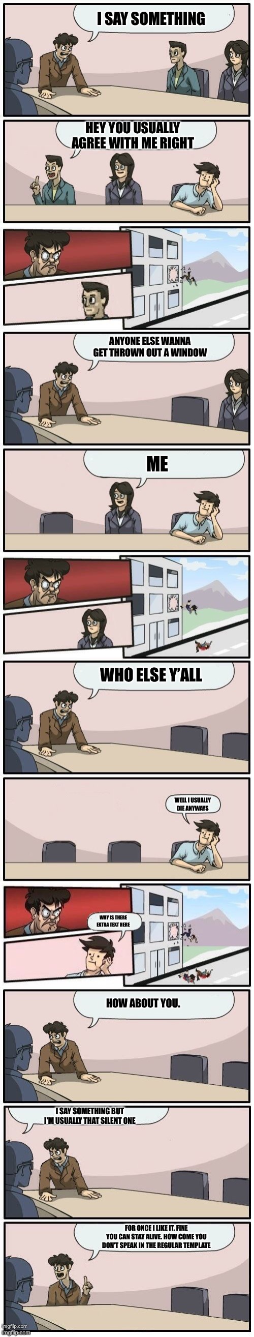 Boardroom Meeting Suggestions Extended | I SAY SOMETHING; HEY YOU USUALLY AGREE WITH ME RIGHT; ANYONE ELSE WANNA GET THROWN OUT A WINDOW; ME; WHO ELSE Y’ALL; WELL I USUALLY DIE ANYWAYS; WHY IS THERE EXTRA TEXT HERE; HOW ABOUT YOU. I SAY SOMETHING BUT I'M USUALLY THAT SILENT ONE; FOR ONCE I LIKE IT. FINE YOU CAN STAY ALIVE. HOW COME YOU DON'T SPEAK IN THE REGULAR TEMPLATE | image tagged in boardroom meeting suggestions extended | made w/ Imgflip meme maker
