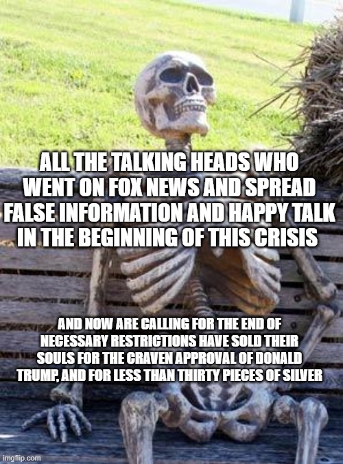 Waiting Skeleton Meme | ALL THE TALKING HEADS WHO WENT ON FOX NEWS AND SPREAD FALSE INFORMATION AND HAPPY TALK IN THE BEGINNING OF THIS CRISIS; AND NOW ARE CALLING FOR THE END OF NECESSARY RESTRICTIONS HAVE SOLD THEIR SOULS FOR THE CRAVEN APPROVAL OF DONALD TRUMP, AND FOR LESS THAN THIRTY PIECES OF SILVER | image tagged in memes,waiting skeleton | made w/ Imgflip meme maker