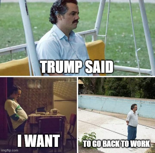 Sad Pablo Escobar | TRUMP SAID; I WANT; TO GO BACK TO WORK | image tagged in memes,sad pablo escobar | made w/ Imgflip meme maker