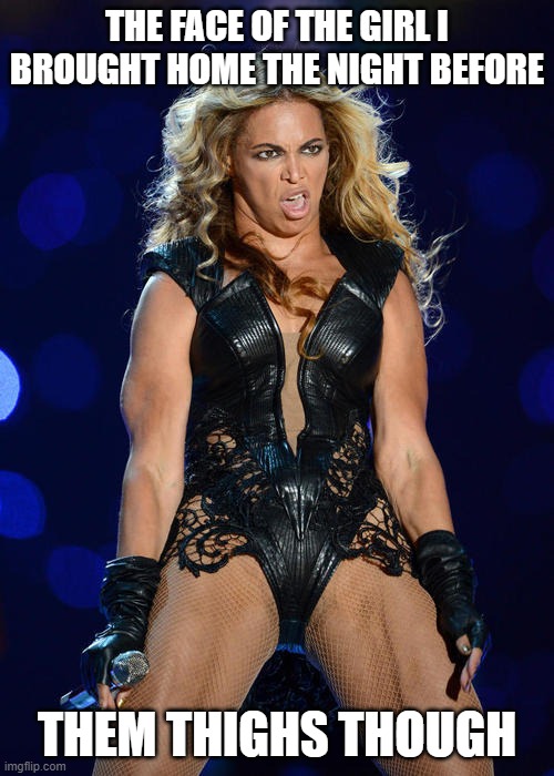 Ermahgerd Beyonce Meme | THE FACE OF THE GIRL I BROUGHT HOME THE NIGHT BEFORE; THEM THIGHS THOUGH | image tagged in memes,ermahgerd beyonce | made w/ Imgflip meme maker