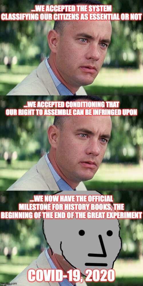 AND JUST LIKE THAT... | ...WE ACCEPTED THE SYSTEM CLASSIFYING OUR CITIZENS AS ESSENTIAL OR NOT; ...WE ACCEPTED CONDITIONING THAT OUR RIGHT TO ASSEMBLE CAN BE INFRINGED UPON; ...WE NOW HAVE THE OFFICIAL MILESTONE FOR HISTORY BOOKS, THE BEGINNING OF THE END OF THE GREAT EXPERIMENT; COVID-19, 2020 | image tagged in memes,and just like that | made w/ Imgflip meme maker