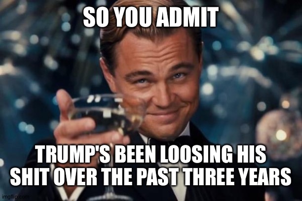 Leonardo Dicaprio Cheers Meme | SO YOU ADMIT TRUMP'S BEEN LOOSING HIS SHIT OVER THE PAST THREE YEARS | image tagged in memes,leonardo dicaprio cheers | made w/ Imgflip meme maker