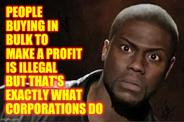 If It's More Expensive When They Restock It Won't Be Illegal | PEOPLE BUYING IN BULK TO MAKE A PROFIT IS ILLEGAL; BUT THAT'S EXACTLY WHAT CORPORATIONS DO | image tagged in memes,kevin hart,i don't get it,greed,corporate greed,one percent | made w/ Imgflip meme maker
