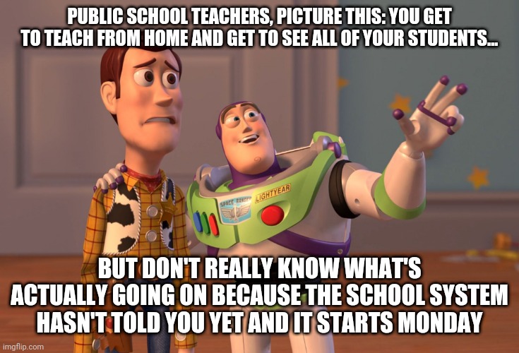 X, X Everywhere Meme | PUBLIC SCHOOL TEACHERS, PICTURE THIS: YOU GET TO TEACH FROM HOME AND GET TO SEE ALL OF YOUR STUDENTS... BUT DON'T REALLY KNOW WHAT'S ACTUALLY GOING ON BECAUSE THE SCHOOL SYSTEM HASN'T TOLD YOU YET AND IT STARTS MONDAY | image tagged in memes,x x everywhere | made w/ Imgflip meme maker