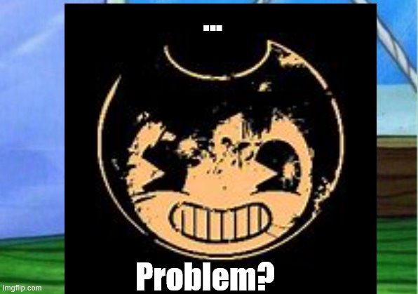 Problem? | ... Problem? | image tagged in bendy and the ink machine | made w/ Imgflip meme maker
