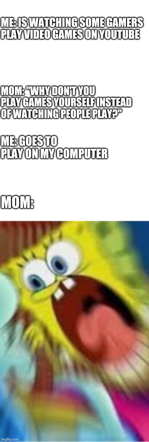 Yelling Spongebob | ME: IS WATCHING SOME GAMERS PLAY VIDEO GAMES ON YOUTUBE; MOM: "WHY DON'T YOU PLAY GAMES YOURSELF INSTEAD OF WATCHING PEOPLE PLAY?"; ME: GOES TO PLAY ON MY COMPUTER; MOM: | image tagged in yelling spongebob | made w/ Imgflip meme maker