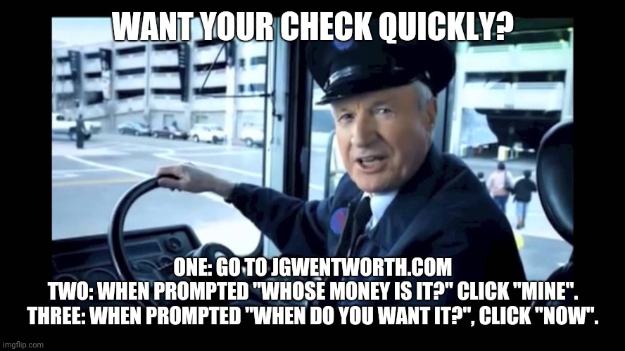 Jg wentworth bus driver | WANT YOUR CHECK QUICKLY? ONE: GO TO JGWENTWORTH.COM
TWO: WHEN PROMPTED "WHOSE MONEY IS IT?" CLICK "MINE".
THREE: WHEN PROMPTED "WHEN DO YOU WANT IT?", CLICK "NOW". | image tagged in jg wentworth bus driver | made w/ Imgflip meme maker