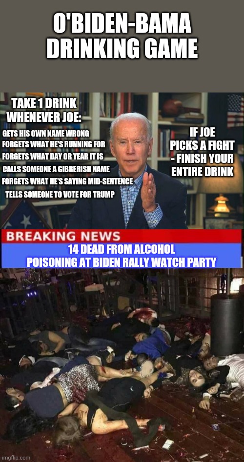 Biden drinking game | O'BIDEN-BAMA DRINKING GAME; TAKE 1 DRINK WHENEVER JOE:; IF JOE PICKS A FIGHT - FINISH YOUR ENTIRE DRINK; GETS HIS OWN NAME WRONG; FORGETS WHAT HE'S RUNNING FOR; FORGETS WHAT DAY OR YEAR IT IS; CALLS SOMEONE A GIBBERISH NAME; FORGETS WHAT HE'S SAYING MID-SENTENCE; TELLS SOMEONE TO VOTE FOR TRUMP; 14 DEAD FROM ALCOHOL POISONING AT BIDEN RALLY WATCH PARTY | image tagged in dead people,creepy joe biden | made w/ Imgflip meme maker