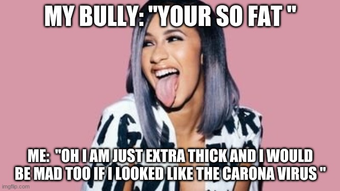 Cardi B | MY BULLY: "YOUR SO FAT "; ME:  "OH I AM JUST EXTRA THICK AND I WOULD BE MAD TOO IF I LOOKED LIKE THE CARONA VIRUS " | image tagged in cardi b | made w/ Imgflip meme maker