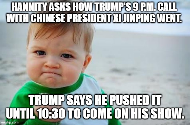 Total alpha move! | HANNITY ASKS HOW TRUMP'S 9 P.M. CALL WITH CHINESE PRESIDENT XI JINPING WENT. TRUMP SAYS HE PUSHED IT UNTIL 10:30 TO COME ON HIS SHOW. | image tagged in fist pump baby,trump,donald trump,maga,memes | made w/ Imgflip meme maker