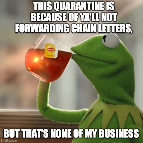 But That's None Of My Business Meme | THIS QUARANTINE IS BECAUSE OF YA'LL NOT FORWARDING CHAIN LETTERS, BUT THAT'S NONE OF MY BUSINESS | image tagged in memes,but thats none of my business,kermit the frog | made w/ Imgflip meme maker