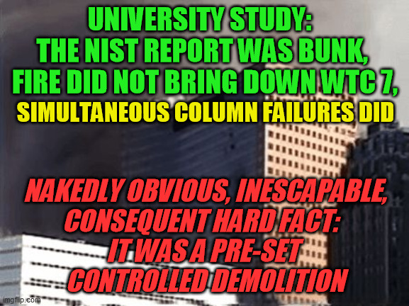 As if anyone of intelligence actually had to still have this explained to them by now | UNIVERSITY STUDY:  
THE NIST REPORT WAS BUNK, 
FIRE DID NOT BRING DOWN WTC 7, SIMULTANEOUS COLUMN FAILURES DID; NAKEDLY OBVIOUS, INESCAPABLE,
CONSEQUENT HARD FACT:  
IT WAS A PRE-SET 
CONTROLLED DEMOLITION | image tagged in building 7 didn't kill himself,9-11 conspiracy,9/11 truth movement,scientific analysis,larry silverstein,ae911 | made w/ Imgflip meme maker